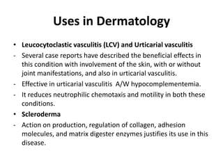 Uses in Dermatology
• Leucocytoclastic vasculitis (LCV) and Urticarial vasculitis
- Several case reports have described the beneficial effects in
this condition with involvement of the skin, with or without
joint manifestations, and also in urticarial vasculitis.
- Effective in urticarial vasculitis A/W hypocomplementemia.
- It reduces neutrophilic chemotaxis and motility in both these
conditions.
• Scleroderma
- Action on production, regulation of collagen, adhesion
molecules, and matrix digester enzymes justifies its use in this
disease.

 
