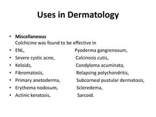 Uses in Dermatology
• Miscellaneous
Colchicine was found to be effective in
• ENL,
Pyoderma gangrenosum,
• Severe cystic acne,
Calcinosis cutis,
• Keloids,
Condyloma acuminata,
• Fibromatosis,
Relapsing polychondritis,
• Primary anetoderma,
Subcorneal pustular dermatosis,
• Erythema nodosum,
Scleredema,
• Actinic keratosis,
Sarcoid.

 