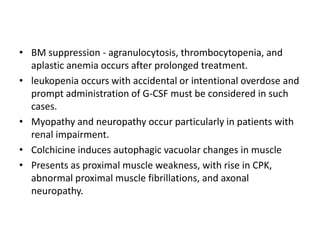 • BM suppression - agranulocytosis, thrombocytopenia, and
aplastic anemia occurs after prolonged treatment.
• leukopenia occurs with accidental or intentional overdose and
prompt administration of G-CSF must be considered in such
cases.
• Myopathy and neuropathy occur particularly in patients with
renal impairment.
• Colchicine induces autophagic vacuolar changes in muscle
• Presents as proximal muscle weakness, with rise in CPK,
abnormal proximal muscle fibrillations, and axonal
neuropathy.

 