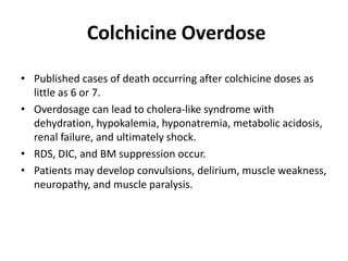 Colchicine Overdose
• Published cases of death occurring after colchicine doses as
little as 6 or 7.
• Overdosage can lead to cholera-like syndrome with
dehydration, hypokalemia, hyponatremia, metabolic acidosis,
renal failure, and ultimately shock.
• RDS, DIC, and BM suppression occur.
• Patients may develop convulsions, delirium, muscle weakness,
neuropathy, and muscle paralysis.

 