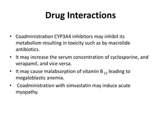Drug Interactions
• Coadministration CYP3A4 inhibitors may inhibit its
metabolism resulting in toxicity such as by macrolide
antibiotics.
• It may increase the serum concentration of cyclosporine, and
verapamil, and vice versa.
• It may cause malabsorption of vitamin B 12 leading to
megaloblastic anemia.
• Coadministration with simvastatin may induce acute
myopathy.

 