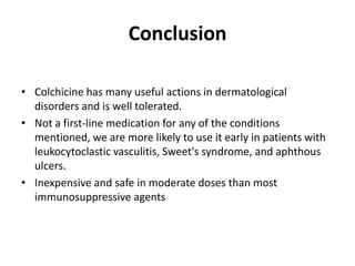 Conclusion
• Colchicine has many useful actions in dermatological
disorders and is well tolerated.
• Not a first-line medication for any of the conditions
mentioned, we are more likely to use it early in patients with
leukocytoclastic vasculitis, Sweet's syndrome, and aphthous
ulcers.
• Inexpensive and safe in moderate doses than most
immunosuppressive agents

 