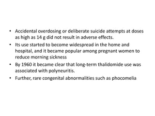 • Accidental overdosing or deliberate suicide attempts at doses
as high as 14 g did not result in adverse effects.
• Its use started to become widespread in the home and
hospital, and it became popular among pregnant women to
reduce morning sickness
• By 1960 it became clear that long-term thalidomide use was
associated with polyneuritis.
• Further, rare congenital abnormalities such as phocomelia

 