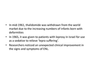 • In mid-1961, thalidomide was withdrawn from the world
market due to the increasing numbers of infants born with
deformities
• In 1965, it was given to patients with leprosy in Israel for use
as a sedative to relieve ‘lepra suffering’.
• Researchers noticed an unexpected clinical improvement in
the signs and symptoms of ENL.

 
