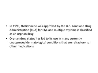 • In 1998, thalidomide was approved by the U.S. Food and Drug
Administration (FDA) for ENL and multiple myloma is classiﬁed
as an orphan drug.
• Orphan drug status has led to its use in many currently
unapproved dermatological conditions that are refractory to
other medications

 