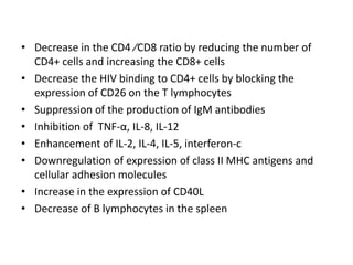 • Decrease in the CD4 ⁄CD8 ratio by reducing the number of
CD4+ cells and increasing the CD8+ cells
• Decrease the HIV binding to CD4+ cells by blocking the
expression of CD26 on the T lymphocytes
• Suppression of the production of IgM antibodies
• Inhibition of TNF-α, IL-8, IL-12
• Enhancement of IL-2, IL-4, IL-5, interferon-c
• Downregulation of expression of class II MHC antigens and
cellular adhesion molecules
• Increase in the expression of CD40L
• Decrease of B lymphocytes in the spleen

 