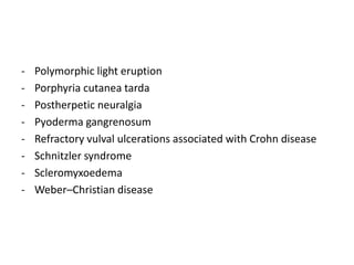 -

Polymorphic light eruption
Porphyria cutanea tarda
Postherpetic neuralgia
Pyoderma gangrenosum
Refractory vulval ulcerations associated with Crohn disease
Schnitzler syndrome
Scleromyxoedema
Weber–Christian disease

 