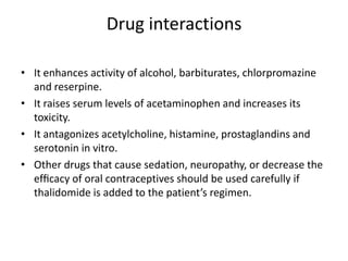Drug interactions
• It enhances activity of alcohol, barbiturates, chlorpromazine
and reserpine.
• It raises serum levels of acetaminophen and increases its
toxicity.
• It antagonizes acetylcholine, histamine, prostaglandins and
serotonin in vitro.
• Other drugs that cause sedation, neuropathy, or decrease the
efﬁcacy of oral contraceptives should be used carefully if
thalidomide is added to the patient’s regimen.

 