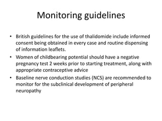 Monitoring guidelines
• British guidelines for the use of thalidomide include informed
consent being obtained in every case and routine dispensing
of information leaﬂets.
• Women of childbearing potential should have a negative
pregnancy test 2 weeks prior to starting treatment, along with
appropriate contraceptive advice
• Baseline nerve conduction studies (NCS) are recommended to
monitor for the subclinical development of peripheral
neuropathy

 