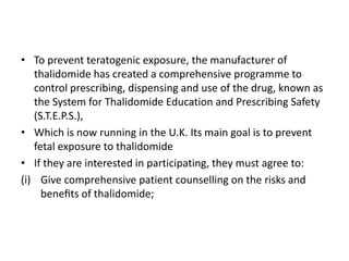 • To prevent teratogenic exposure, the manufacturer of
thalidomide has created a comprehensive programme to
control prescribing, dispensing and use of the drug, known as
the System for Thalidomide Education and Prescribing Safety
(S.T.E.P.S.),
• Which is now running in the U.K. Its main goal is to prevent
fetal exposure to thalidomide
• If they are interested in participating, they must agree to:
(i) Give comprehensive patient counselling on the risks and
beneﬁts of thalidomide;

 