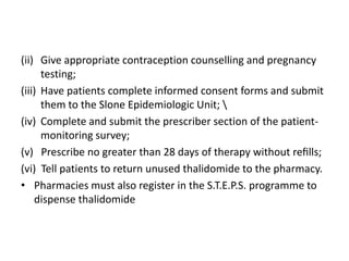 (ii) Give appropriate contraception counselling and pregnancy
testing;
(iii) Have patients complete informed consent forms and submit
them to the Slone Epidemiologic Unit; 
(iv) Complete and submit the prescriber section of the patientmonitoring survey;
(v) Prescribe no greater than 28 days of therapy without reﬁlls;
(vi) Tell patients to return unused thalidomide to the pharmacy.
• Pharmacies must also register in the S.T.E.P.S. programme to
dispense thalidomide

 