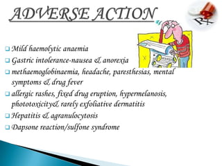  Mild  haemolytic anaemia
 Gastric intolerance-nausea & anorexia
 methaemoglobinaemia, headache, paresthesias, mental
  symptoms & drug fever
 allergic rashes, fixed drug eruption, hypermelanosis,
  phototoxicity& rarely exfoliative dermatitis
 Hepatitis & agranulocytosis
 Dapsone reaction/sulfone syndrome
 