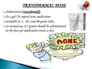 TRANSDERMAL DOSE
 Administered   transdermally
 As a gel 5% topical acne medication
 available in 3-, 30-, and 60-gram tubes.
 In normal use, 0.5 grams should be administered
  to the face per application twice a day.
 
