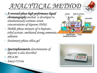 A    reversed-phase high performance liquid
    chromatography method is developed to
    simultaneously estimate serum
    concentrations of dapsone (DDS)
   Mobile phase-mixture of n-heptane ,
    ethyl acetate ,methanol,strong ammonia
    solution
   Stationary phase-silica gel

 Spectrophotometric    determination of
    dapsone is also described
   PH-6.98
   λmax=525nm
 