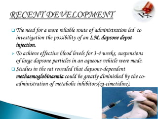  The  need for a more reliable route of administration led to
  investigation the possibility of an I.M. dapsone depot
  injection.
 To achieve effective blood levels for 3-4 weeks, suspensions
  of large dapsone particles in an aqueous vehicle were made.
 Studies in the rat revealed that dapsone-dependent
  methaemoglobinaemia could be greatly diminished by the co-
  administration of metabolic inhibitors(eg-cimetidine).
 