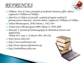    Williams D.et al ,Foye's principles of medicinal chemistry, fifth edition,
    Lippincott's Williams & Wilkins
   John H.et al ,Wilson & Gisvolds textbook of organic medical &
    pharmaceutical chemistry , eleventh edition ,Lippincott's Williams & Wilkins
   Indian Pharmacopoeia, 2010,Volume I, 1162-1163
   United states Pharmacopoeia,2009,Volume II, 2059-2060
   Moncrief J. Journal of Chromatography B: Biomedical Sciences and
    Applications
    Volume 654, Issue 1, 18 March 1994, 103:110.
   http://www.rxlist.com
   http:// www.medicinenet.com
   http://www.leprosy-information.org
   http://onlinelibrary.wiley.com
 