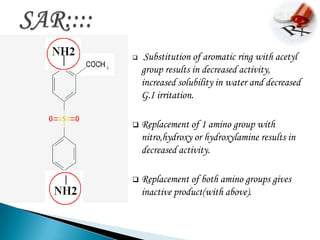     Substitution of aromatic ring with acetyl
    group results in decreased activity,
    increased solubility in water and decreased
    G.I irritation.

   Replacement of 1 amino group with
    nitro,hydroxy or hydroxylamine results in
    decreased activity.

   Replacement of both amino groups gives
    inactive product(with above).
 