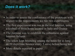Does it work?

●   In order to assess the conformace of the prototype with
    respect to the requirements we run two experiments
●   The first experiment was run in the real Internet, using
    a testbed of three hosts located in Italy and Greece
●   The purpose was to establish the robustness against
    Internet failures
●   The token kept bouncing among the hosts for as long
    as 20 days (one bounce every 5 secs) before being lost
●   More details reported in paper...
 