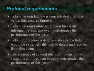Protocol requirements
●   Token passing latency is concentrated around a
    value: this ensures fairness
●   Token passing failure with token loss is an
    infrequent event: this event deteriorates the
    performance of the system
●   Token duplication is deterministically excluded: it
    would be extremely difficult to detect and recover
    from this event
●   The presence of several (distinct) tokens in the
    system is an infrequent event: it deteriorates the
    performance of the system
 