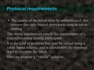 Protocol requirements

●   The source of the token must be authenticated: this
    ensures that only trusted peers participate in token
    sharing
The above requirement entails the maintenance of a
trust relationship among participants.
It is the kind of problem that may be solved using a
token based scheme, and is related with the topology
used to circulate the token.
Here we propose a “vanilla” solution...
 