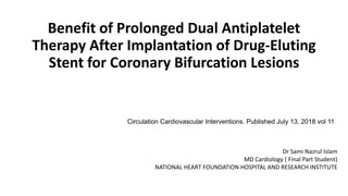 Benefit of Prolonged Dual Antiplatelet
Therapy After Implantation of Drug-Eluting
Stent for Coronary Bifurcation Lesions
Dr Sami Nazrul Islam
MD Cardiology ( Final Part Student)
NATIONAL HEART FOUNDATION HOSPITAL AND RESEARCH INSTITUTE
Circulation Cardiovascular Interventions. Published July 13, 2018 vol 11
 