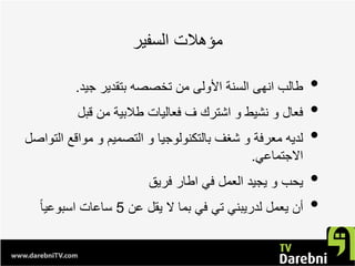 ‫ﺍﻟﺳﻔﻳﺭ‬ ‫ﻣﺅﻫﻼﺕ‬
•‫ﺟﻳﺩ‬ ‫ﺑﺗﻘﺩﻳﺭ‬ ‫ﺗﺧﺻﺻﻪ‬ ‫ﻣﻥ‬ ‫ﺍﻷﻭﻟﻰ‬ ‫ﺍﻟﺳﻧﺔ‬ ‫ﺍﻧﻬﻰ‬ ‫ﻁﺎﻟﺏ‬.
•‫ﻗﺑﻝ‬ ‫ﻣﻥ‬ ‫ﻁﻼﺑﻳﺔ‬ ‫ﻓﻌﺎﻟﻳﺎﺕ‬ ‫ﻑ‬ ‫ﺍﺷﺗﺭﻙ‬ ‫ﻭ‬ ‫ﻧﺷﻳﻁ‬ ‫ﻭ‬ ‫ﻓﻌﺎﻝ‬
•‫ﺍﻟﺗﻭﺍﺻﻝ‬ ‫ﻣﻭﺍﻗﻊ‬ ‫ﻭ‬ ‫ﺍﻟﺗﺻﻣﻳﻡ‬ ‫ﻭ‬ ‫ﺑﺎﻟﺗﻛﻧﻭﻟﻭﺟﻳﺎ‬ ‫ﺷﻐﻑ‬ ‫ﻭ‬ ‫ﻣﻌﺭﻓﺔ‬ ‫ﻟﺩﻳﻪ‬
‫ﺍﻻﺟﺗﻣﺎﻋﻲ‬.
•‫ﻓﺭﻳﻕ‬ ‫ﺍﻁﺎﺭ‬ ‫ﻓﻲ‬ ‫ﺍﻟﻌﻣﻝ‬ ‫ﻳﺟﻳﺩ‬ ‫ﻭ‬ ‫ﻳﺣﺏ‬
•‫ﻋﻥ‬ ‫ﻳﻘﻝ‬ ‫ﻻ‬ ‫ﺑﻣﺎ‬ ‫ﻓﻲ‬ ‫ﺗﻲ‬ ‫ﻟﺩﺭﻳﺑﻧﻲ‬ ‫ﻳﻌﻣﻝ‬ ‫ﺃﻥ‬5ً‫ﺎ‬‫ﺍﺳﺑﻭﻋﻳ‬ ‫ﺳﺎﻋﺎﺕ‬
 