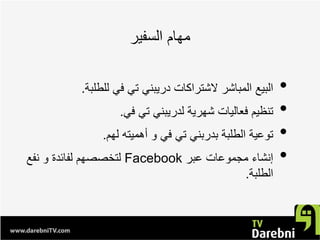 ‫ﺍﻟﺳﻔﻳﺭ‬ ‫ﻣﻬﺎﻡ‬
•‫ﻟﻠﻁﻠﺑﺔ‬ ‫ﻓﻲ‬ ‫ﺗﻲ‬ ‫ﺩﺭﻳﺑﻧﻲ‬ ‫ﻻﺷﺗﺭﺍﻛﺎﺕ‬ ‫ﺍﻟﻣﺑﺎﺷﺭ‬ ‫ﺍﻟﺑﻳﻊ‬.
•‫ﻓﻲ‬ ‫ﺗﻲ‬ ‫ﻟﺩﺭﻳﺑﻧﻲ‬ ‫ﺷﻬﺭﻳﺔ‬ ‫ﻓﻌﺎﻟﻳﺎﺕ‬ ‫ﺗﻧﻅﻳﻡ‬.
•‫ﻟﻬﻡ‬ ‫ﺃﻫﻣﻳﺗﻪ‬ ‫ﻭ‬ ‫ﻓﻲ‬ ‫ﺗﻲ‬ ‫ﺑﺩﺭﺑﻧﻲ‬ ‫ﺍﻟﻁﻠﺑﺔ‬ ‫ﺗﻭﻋﻳﺔ‬.
•‫ﻋﺑﺭ‬ ‫ﻣﺟﻣﻭﻋﺎﺕ‬ ‫ﺇﻧﺷﺎء‬Facebook‫ﻧﻔﻊ‬ ‫ﻭ‬ ‫ﻟﻔﺎﺋﺩﺓ‬ ‫ﻟﺗﺧﺻﺻﻬﻡ‬
‫ﺍﻟﻁﻠﺑﺔ‬.
 