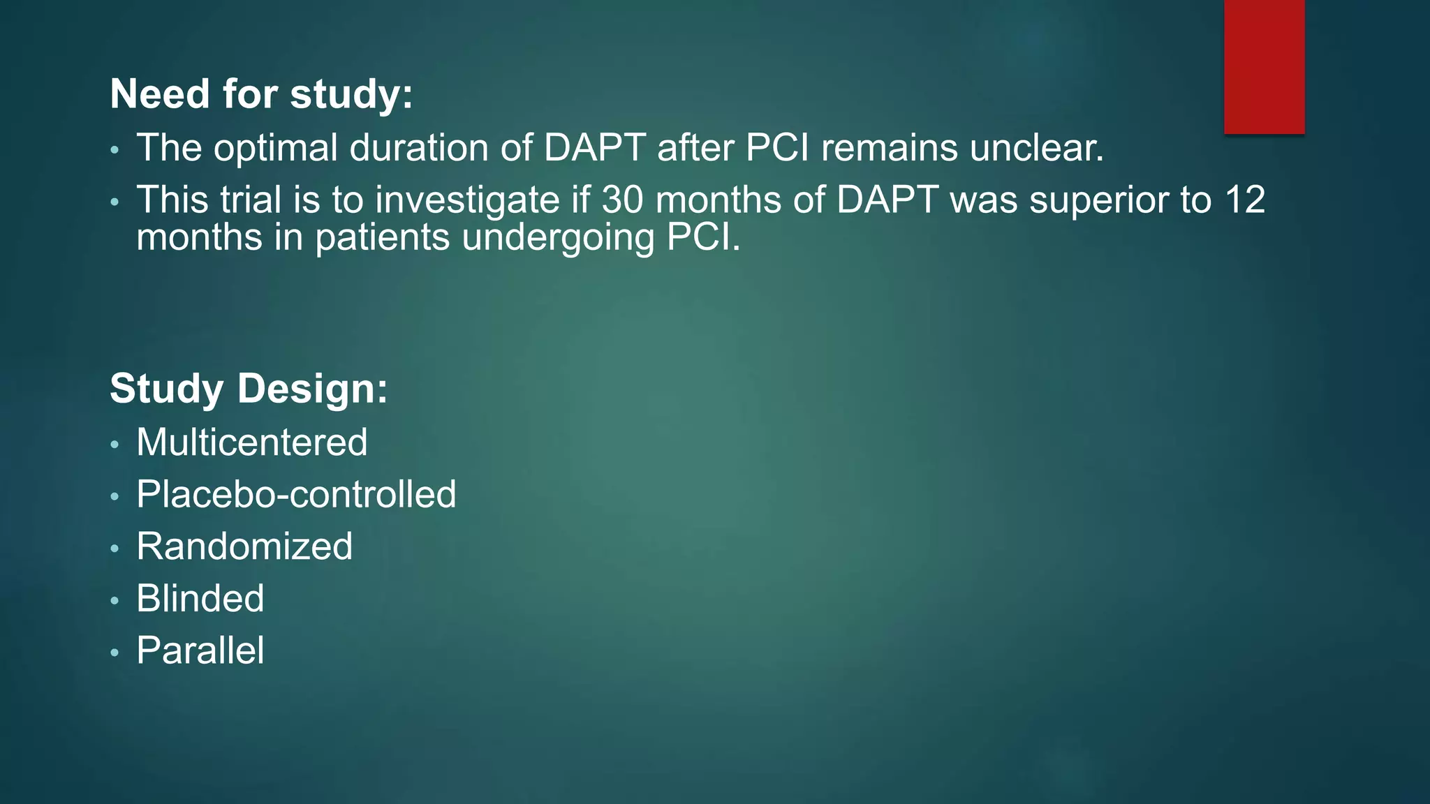 Need for study:
• The optimal duration of DAPT after PCI remains unclear.
• This trial is to investigate if 30 months of DAPT was superior to 12
months in patients undergoing PCI.
Study Design:
• Multicentered
• Placebo-controlled
• Randomized
• Blinded
• Parallel
 