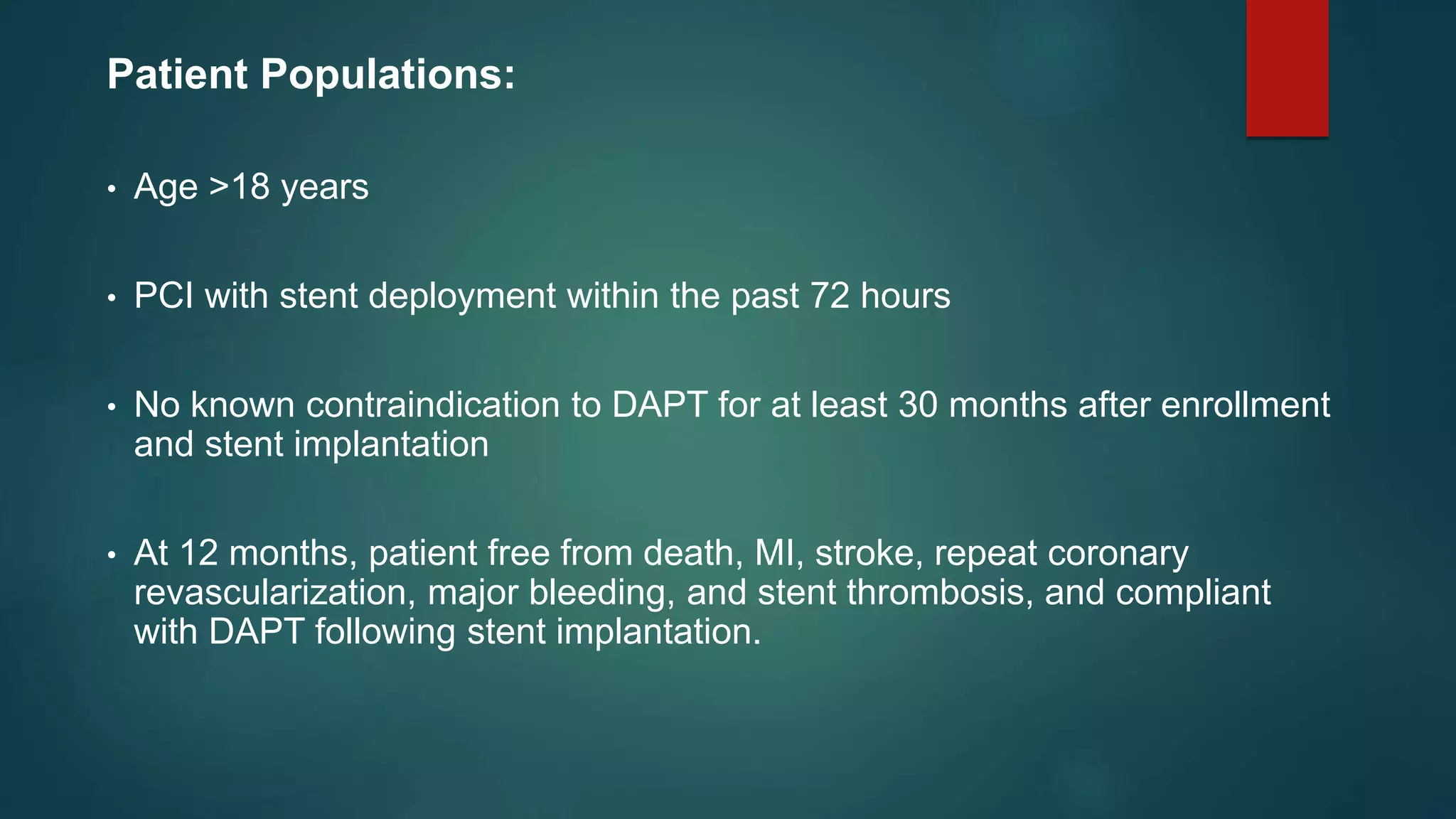 Patient Populations:
• Age >18 years
• PCI with stent deployment within the past 72 hours
• No known contraindication to DAPT for at least 30 months after enrollment
and stent implantation
• At 12 months, patient free from death, MI, stroke, repeat coronary
revascularization, major bleeding, and stent thrombosis, and compliant
with DAPT following stent implantation.
 