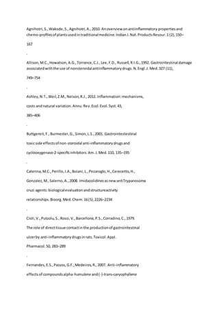 Agnihotri,S.,Wakode,S.,Agnihotri,A.,2010. Anoverview onantiinﬂammatory propertiesand
chemo-proﬁlesof plantsusedin traditionalmedicine.IndianJ.Nat.ProductsResour.1 (2),150–
167
.
Allison,M.C.,Howatson,A.G.,Torrance,C.J.,Lee,F.D., Russell, R.I.G.,1992. Gastrointestinal damage
associatedwiththe use of nonsteroidalantiinﬂammatorydrugs.N.Engl.J.Med.327 (11),
749–754
.
Ashley,N.T.,Weil,Z.M.,Nelson,R.J.,2012. Inﬂammation:mechanisms,
costs andnatural variation.Annu.Rev.Ecol.Evol.Syst.43,
385–406
.
Buttgereit,F.,Burmester,G.,Simon,L.S.,2001. Gastrointestestinal
toxicside effectsof non-steroidal anti-inﬂammatorydrugsand
cyclooxygenase-2-speciﬁcinhibitors.Am.J.Med.110, 135–195
.
Caterina,M.C.,Perillo, I.A.,Boiani,L.,Pezaroglo,H.,Cerecetto,H.,
Gonzalez,M.,Salerno,A.,2008. Imidazolidinesasnew antiTrypanosoma
cruzi agents:biologicalevaluationandstructureactivity
relationships.Bioorg.Med.Chem.16(5),2226–2234
.
Cioli,V.,Putzolu,S., Rossi,V.,Barcellona,P.S.,Corradino,C.,1979.
The role of directtissue contactinthe productionof gastrointestinal
ulcerby anti-inﬂammatorydrugsinrats.Toxicol.Appl.
Pharmacol.50, 283–289
.
Fernandes,E.S.,Passos,G.F.,Medeiros,R.,2007. Anti-inﬂammatory
effectsof compoundsalpha-humulene and(-)-trans-caryophyllene
 
