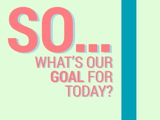 SO…WHAT’S OUR
GOAL FOR
TODAY?
 