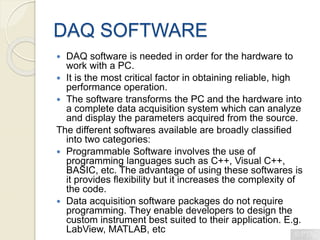 DAQ SOFTWARE
 DAQ software is needed in order for the hardware to
work with a PC.
 It is the most critical factor in obtaining reliable, high
performance operation.
 The software transforms the PC and the hardware into
a complete data acquisition system which can analyze
and display the parameters acquired from the source.
The different softwares available are broadly classified
into two categories:
 Programmable Software involves the use of
programming languages such as C++, Visual C++,
BASIC, etc. The advantage of using these softwares is
it provides flexibility but it increases the complexity of
the code.
 Data acquisition software packages do not require
programming. They enable developers to design the
custom instrument best suited to their application. E.g.
LabView, MATLAB, etc
 