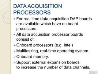 DATA ACQUISITION
PROCESSORS
 For real time data acquisition DAP boards
are available which have on board
processors.
 All data acquisition processor boards
consist of:
Onboard processors.(e.g. Intel)
Multitasking, real-time operating system.
Onboard memory.
Support external expansion boards
to increase the number of data channels.
 