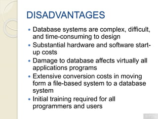 DISADVANTAGES
 Database systems are complex, difficult,
and time-consuming to design
 Substantial hardware and software start-
up costs
 Damage to database affects virtually all
applications programs
 Extensive conversion costs in moving
form a file-based system to a database
system
 Initial training required for all
programmers and users
 