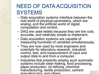 NEED OF DATA ACQUISITION
SYSTEMS
 Data acquisition systems interface between the
real world of physical parameters, which are
analog, and the artificial world of digital
computation and control.
 DAQ are used widely because they are low cost,
accurate, and relatively simple to implement.
 Data acquisition systems are capable of
measuring hundreds of variables simultaneously.
 They are now used by most engineers and
scientists for laboratory research, industrial
control, test, and measurement of input and
output data to and from a computer.
 Industries that presently employ such automatic
systems include steel making, food processing,
paper production, oil refining, chemical
manufacturing, textile production, cement
 