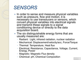 SENSORS
 In order to sense and measure physical variables
such as pressure, flow and motion, it is
necessary to use transducers or sensors, which
convert physical variables into electrical signals
and transmit these signals to a signal
conditioning device or directly to the data
acquisition board.
 The six distinguishable energy forms that are
usually measured are:
◦ Radiant: Light, infrared radiation, nuclear radiation
◦ Mechanical: Displacement/velocity/acc, Force/Torque
◦ Thermal: Temperature, Heat flux
◦ Electrical: Resistance, Capacitance, Voltage, Current,
Energy, Power
◦ Magnetic: Magnetic Flux density
◦ Chemical: pH, Chemical Composition
 