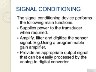 SIGNAL CONDITIONING
The signal conditioning device performs
the following main functions:
 Supplies power to the transducer
when required.
 Amplify, filter and digitize the sensor
signal. E.g.Using a programmable
gain amplifier.
 Provide an appropriate output signal
that can be easily processed by the
analog to digital convertor.
 