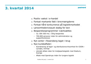 3. kvartal 2014 
2 
§ Positiv vækst i e-handel 
§ Fortsat markante fald i brevmængderne 
§ Fortsat hård konkurrence på logistikmarkedet 
§ Lønsomhedsniveauet stadig for lavt 
§ Besparelsesprogrammer iværksættes 
− Ca. SEK 500 mio. i årlig besparelse 
− 700-800 personer inden for administration og 
supportfunktioner 
§ Nyt center i Rosersberg taget i brug 
§ Nye kundeaftaler: 
− Koordinering af lager- og distributionsvirksomhed for CDON i 
Ljungby, Sverige 
− Udvidet aftale inden for tredjepartslogistik med Stadium, 
Sverige 
− Aftale med Spendrups inden for tungere logistik 
PostNord AB (publ), 3. kvartal 2014 
 