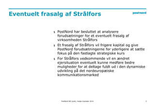Eventuelt frasalg af Strålfors 
3 
§ PostNord har besluttet at analysere 
forudsætninger for et eventuelt frasalg af 
virksomheden Strålfors 
§ Et frasalg af Strålfors vil frigøre kapital og give 
PostNord forudsætningerne for yderligere at sætte 
fokus på den fastlagte strategiske kurs 
§ For Strålfors vedkommende vil en ændret 
ejersituation eventuelt kunne medføre bedre 
muligheder for at deltage fuldt ud i den dynamiske 
udvikling på det nordeuropæiske 
kommunikationsmarked 
PostNord AB (publ), tredje kvartalet 2014 
 
