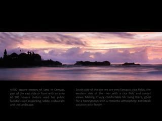 4,600 square meters of land in Cemagi,
part of the east side or front with an area
of 905 square meters used for public
facilities such as parking, lobby, restaurant
and the landscape.
South side of the site we are very fantastic rice fields, the
western side of the river with a rice field and sunset
views. Making it very comfortable for living there, good
for a honeymoon with a romantic atmosphere and break
vacation with family.
 