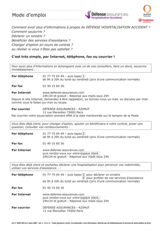 Mode d’emploi Défense assurances 
Comment avoir plus d’informations à propos de DÉFENSE HOSPITALISATION ACCIDENT ? 
Comment souscrire ? 
Déclarer un sinistre ? 
Bénéficier des services d’assistance ? 
Changer d’option en cours de contrat ? 
ou résilier si vous n’êtes pas satisfait ? 
C’est très simple, par Internet, téléphone, fax ou courrier ! 
Pour avoir plus d’informations en échangeant avec un de nos conseillers, faire un devis, souscrire 
immédiatement : 
Par téléphone 01 77 75 04 49 – puis tapez 1 
de 9h à 20h du lundi au vendredi (prix d’une communication normale) 
Par fax 01 40 15 60 36 
Par Internet www.defense-assurances.com 
24h/24 et gratuit - Réponse aux mails sous 24h 
Depuis le site Internet, demandez à être rappelé(e), ou écrivez-nous un mail, ou discutez par chat 
comme vous le faites sur msn ou skype. 
Par courrier DÉFENSE ASSURANCES - AZIMUT 
11 rue Marsollier 75002 Paris 
Par courrier votre souscription prendra effet à la date mentionnée sur le tampon de la Poste 
Vous êtes déjà client, pour changer d’option, ajouter un bénéficiaire à votre contrat, poser une 
question, consulter vos remboursements : 
Par téléphone 01 77 75 04 49 – puis tapez 2 
de 9h à 20h du lundi au vendredi (prix d’une communication normale) 
Par fax 01 40 15 60 36 
Par Internet www.defense-assurances.com 
puis rendez-vous sur votre espace client. 
24h/24 et gratuit - Réponse aux mails sous 24h 
Vous êtes déjà client et souhaitez déclarer une hospitalisation pour percevoir vos indemnités, 
utiliser vos services d’assistance… : 
Par téléphone 01 77 75 04 49 – puis tapez 3 pour déclarer un sinistre 
4 pour profiter de vos services d’assistance 
de 9h à 20h du lundi au vendredi (prix d’une communication normale) 
Par fax 01 40 15 60 36 
Par Internet www.defense-assurances.com 
puis rendez-vous sur votre espace client. 
24h/24 et gratuit - Réponse aux mails sous 24h 
Par courrier DÉFENSE ASSURANCES - AZIMUT 
11 rue Marsollier 75002 Paris 
Hospitalisation Accidents 
Loi n° 2002-303 du 4 mars 2002 - Art. L. 1111-3. - Toute personne a droit, à sa demande, à une information, délivrée par les établissements et services de santé publics et privé. 
