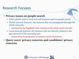 Research	
  Focuses	
  
—  Privacy	
  issues	
  on	
  people	
  search	
  
—  Either	
  global	
  and/or	
  local	
  network	
  features	
  used	
  in	
  people	
  search	
  
—  Global	
  network	
  features:	
  the	
  features	
  that	
  are	
  propagated	
  through	
  the	
  
whole	
  networks	
  	
  
—  measured	
  by	
  the	
  PageRank	
  value	
  running	
  on	
  the	
  whole	
  social	
  networks	
  
—  Local	
  network	
  features:	
  the	
  features	
  that	
  are	
  directly	
  related	
  to	
  the	
  
ego-­‐network	
  of	
  the	
  querying	
  user	
  	
  
—  measured	
  by	
  the	
  proportion	
  of	
  common	
  social	
  connections	
  
—  Query	
  users’	
  privacy	
  concerns	
  and	
  candidates’	
  privacy	
  
concerns	
  
6
 