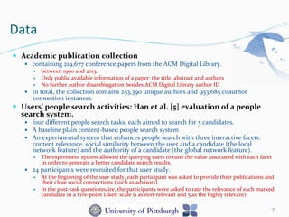 Data	
  
—  Academic	
  publication	
  collection	
  
—  containing	
  219,677	
  conference	
  papers	
  from	
  the	
  ACM	
  Digital	
  Library.	
  	
  
—  between	
  1990	
  and	
  2013.	
  	
  
—  Only	
  public	
  available	
  information	
  of	
  a	
  paper:	
  the	
  title,	
  abstract	
  and	
  authors	
  
—  No	
  further	
  author	
  disambiugation	
  besides	
  ACM	
  Digital	
  Library	
  author	
  ID	
  
—  In	
  total,	
  the	
  collection	
  contains	
  253,390	
  unique	
  authors	
  and	
  953,685	
  coauthor	
  
connection	
  instances.	
  
—  Users’	
  people	
  search	
  activities:	
  Han	
  et	
  al.	
  [5]	
  evaluation	
  of	
  a	
  people	
  
search	
  system.	
  	
  
—  four	
  diﬀerent	
  people	
  search	
  tasks,	
  each	
  aimed	
  to	
  search	
  for	
  5	
  candidates.	
  	
  
—  A	
  baseline	
  plain	
  content-­‐based	
  people	
  search	
  system	
  	
  
—  An	
  experimental	
  system	
  that	
  enhances	
  people	
  search	
  with	
  three	
  interactive	
  facets:	
  
content	
  relevance,	
  social	
  similarity	
  between	
  the	
  user	
  and	
  a	
  candidate	
  (the	
  local	
  
network	
  feature)	
  and	
  the	
  authority	
  of	
  a	
  candidate	
  (the	
  global	
  network	
  feature).	
  	
  
—  The	
  experiment	
  system	
  allowed	
  the	
  querying	
  users	
  to	
  tune	
  the	
  value	
  associated	
  with	
  each	
  facet	
  
in	
  order	
  to	
  generate	
  a	
  better	
  candidate	
  search	
  results.	
  	
  
—  24	
  participants	
  were	
  recruited	
  for	
  that	
  user	
  study.	
  	
  
—  At	
  the	
  beginning	
  of	
  the	
  user	
  study,	
  each	
  participant	
  was	
  asked	
  to	
  provide	
  their	
  publications	
  and	
  
their	
  close	
  social	
  connections	
  (such	
  as	
  advisors).	
  	
  
—  In	
  the	
  post-­‐task	
  questionnaire,	
  the	
  participants	
  were	
  asked	
  to	
  rate	
  the	
  relevance	
  of	
  each	
  marked	
  
candidate	
  in	
  a	
  Five-­‐point	
  Likert	
  scale	
  (1	
  as	
  non-­‐relevant	
  and	
  5	
  as	
  the	
  highly	
  relevant).	
  
7
 
