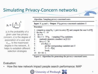 SimulaDng	
  Privacy-­‐Concern	
  networks	
  
8
pi is the probability of a
given user has privacy
concern, di is the degree of
association of a user and
dmax. Is the maximized
degree in the network, λ
helps to establish different
selection strategies 
Evaluation: 
•  How the new network impact people search performance: MAP
 