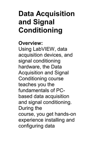 Data Acquisition
and Signal
Conditioning
Overview:
Using LabVIEW, data
acquisition devices, and
signal conditioning
hardware, the Data
Acquisition and Signal
Conditioning course
teaches you the
fundamentals of PC-
based data acquisition
and signal conditioning.
During the
course, you get hands-on
experience installing and
configuring data
 