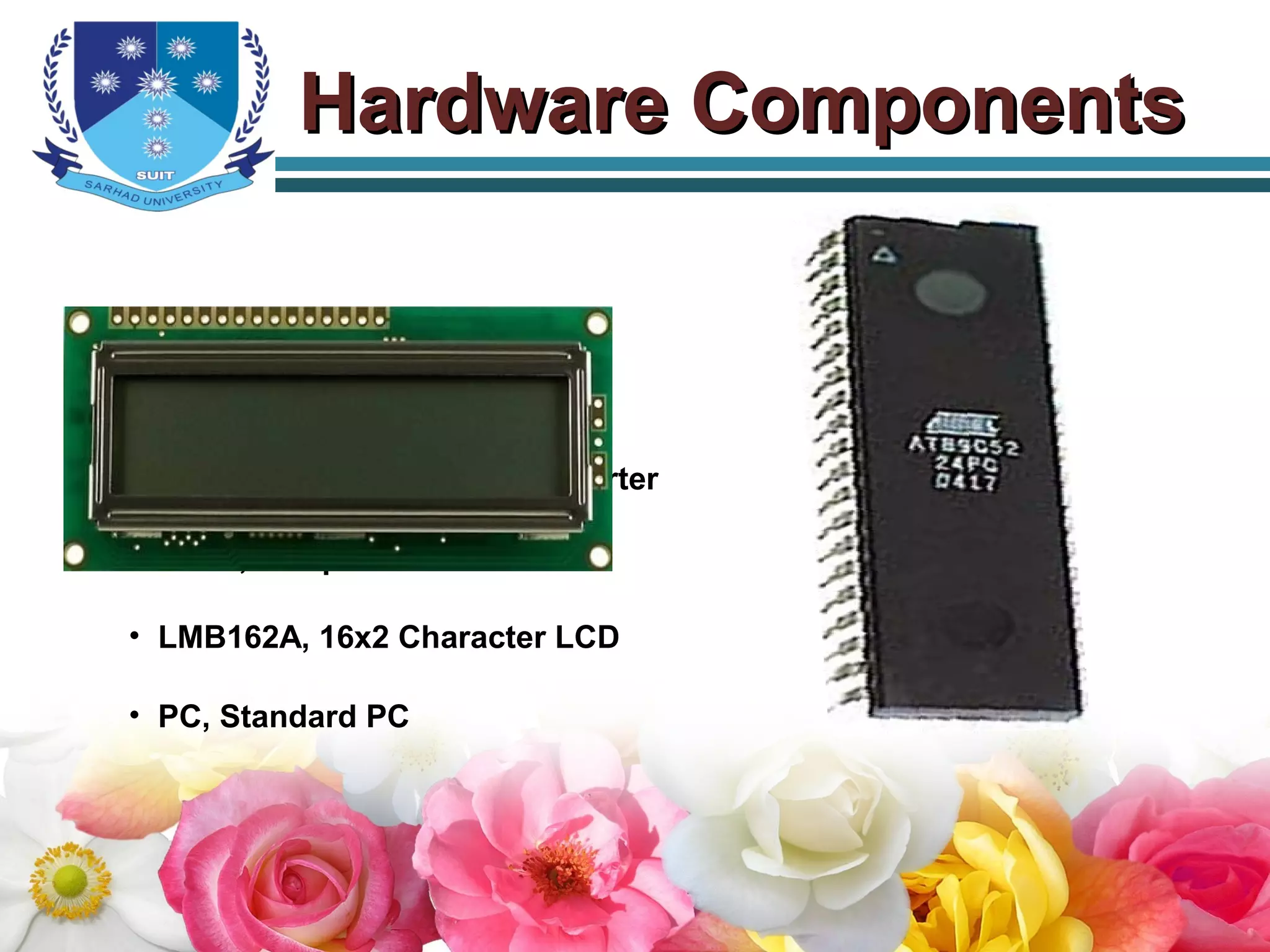 Hardware ComponentsHardware Components
• AT89C52, Microcontroller
• ADC0808, A/D Converter
• MAX232, TTL to RS232 Converter
• LM35, Temperature Sensor
• LMB162A, 16x2 Character LCD
• PC, Standard PC
 