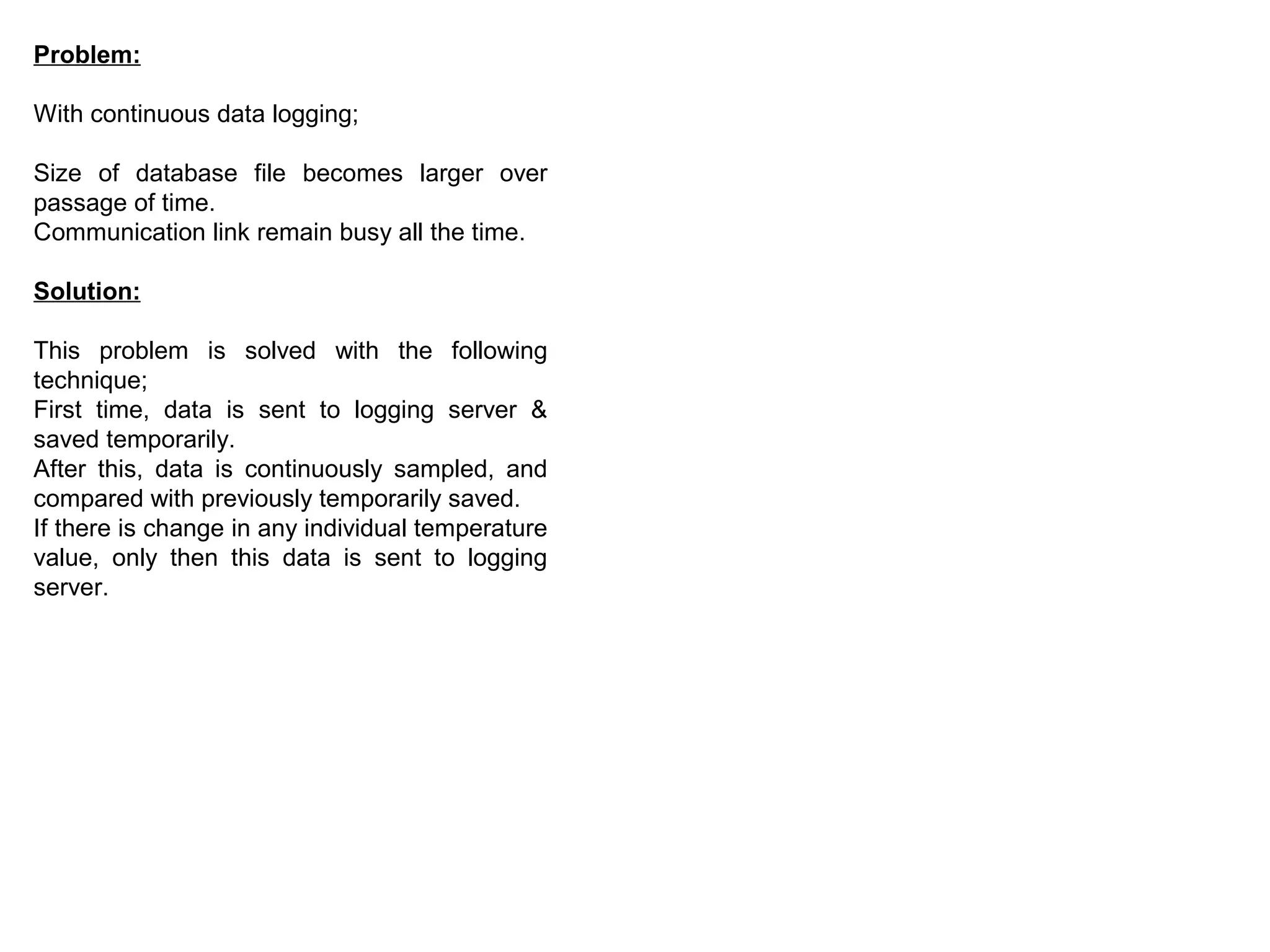 Problem:
With continuous data logging;
Size of database file becomes larger over
passage of time.
Communication link remain busy all the time.
Solution:
This problem is solved with the following
technique;
First time, data is sent to logging server &
saved temporarily.
After this, data is continuously sampled, and
compared with previously temporarily saved.
If there is change in any individual temperature
value, only then this data is sent to logging
server.
 