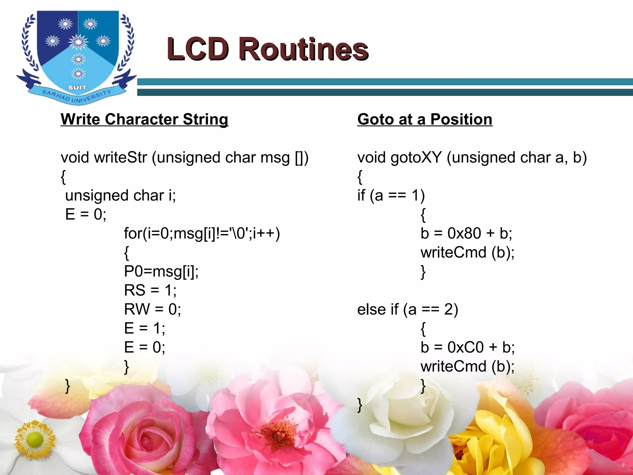 LCD RoutinesLCD Routines
Write Character String
void writeStr (unsigned char msg [])
{
unsigned char i;
E = 0;
for(i=0;msg[i]!='0';i++)
{
P0=msg[i];
RS = 1;
RW = 0;
E = 1;
E = 0;
}
}
Goto at a Position
void gotoXY (unsigned char a, b)
{
if (a == 1)
{
b = 0x80 + b;
writeCmd (b);
}
else if (a == 2)
{
b = 0xC0 + b;
writeCmd (b);
}
}
 