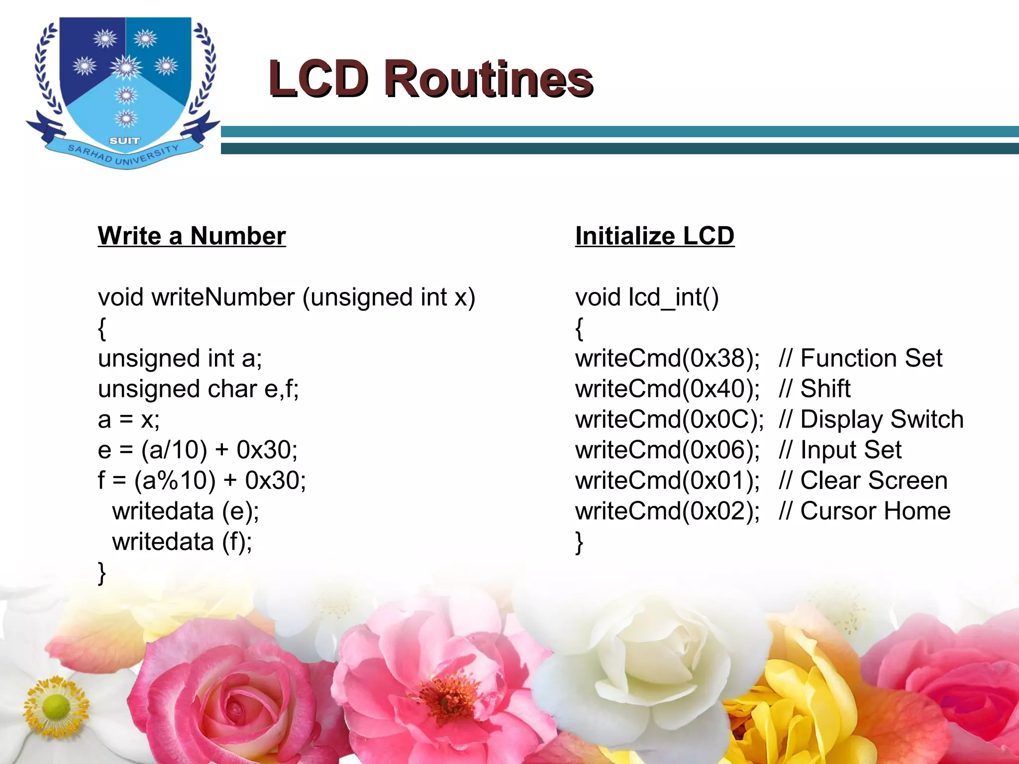 LCD RoutinesLCD Routines
Write a Number
void writeNumber (unsigned int x)
{
unsigned int a;
unsigned char e,f;
a = x;
e = (a/10) + 0x30;
f = (a%10) + 0x30;
writedata (e);
writedata (f);
}
Initialize LCD
void lcd_int()
{
writeCmd(0x38); // Function Set
writeCmd(0x40); // Shift
writeCmd(0x0C); // Display Switch
writeCmd(0x06); // Input Set
writeCmd(0x01); // Clear Screen
writeCmd(0x02); // Cursor Home
}
 