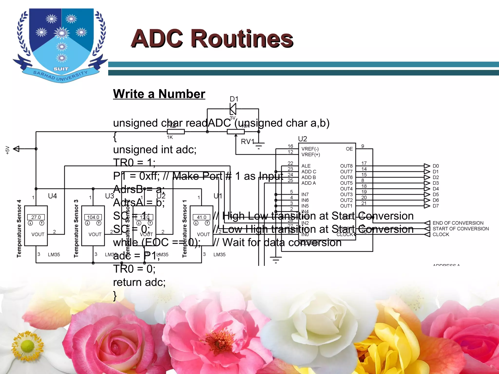ADC RoutinesADC Routines
Write a Number
unsigned char readADC (unsigned char a,b)
{
unsigned int adc;
TR0 = 1;
P1 = 0xff; // Make Port # 1 as Input
AdrsB = a;
AdrsA = b;
SC = 1; // High Low transition at Start Conversion
SC = 0; // Low High transition at Start Conversion
while (EOC == 0); // Wait for data conversion
adc = P1;
TR0 = 0;
return adc;
}
 